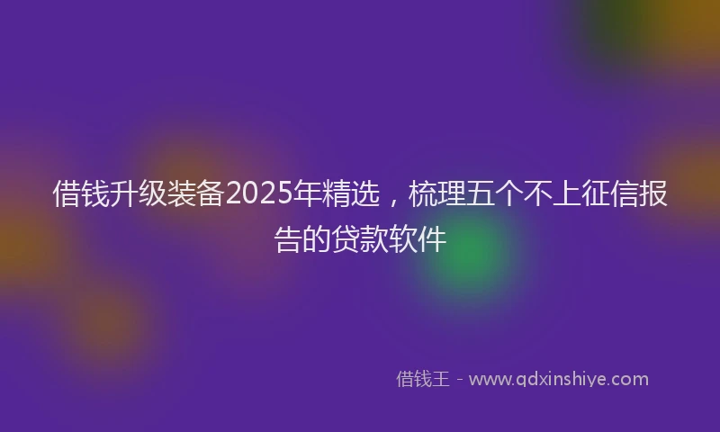 借钱升级装备2025年精选，梳理五个不上征信报告的贷款软件