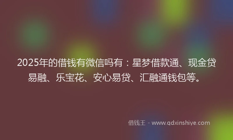 2025年的借钱有微信吗有：星梦借款通、现金贷易融、乐宝花、安心易贷、汇融通钱包等。