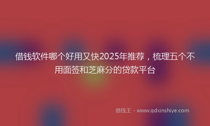 借钱软件哪个好用又快2025年推荐，梳理五个不用面签和芝麻分的贷款平台