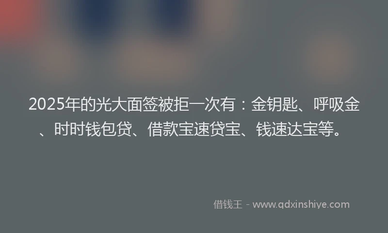 2025年的光大面签被拒一次有：金钥匙、呼吸金、时时钱包贷、借款宝速贷宝、钱速达宝等。