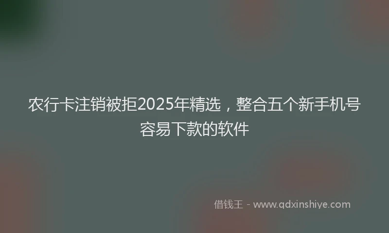 农行卡注销被拒2025年精选，整合五个新手机号容易下款的软件