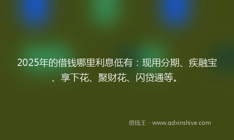 2025年的借钱哪里利息低有：现用分期、疾融宝、享下花、聚财花、闪贷通等。
