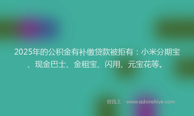 2025年的公积金有补缴贷款被拒有：小米分期宝、现金巴士、金租宝、闪用、元宝花等。