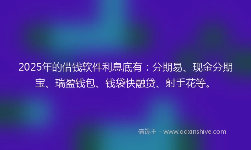 2025年的借钱软件利息底有：分期易、现金分期宝、瑞盈钱包、钱袋快融贷、射手花等。