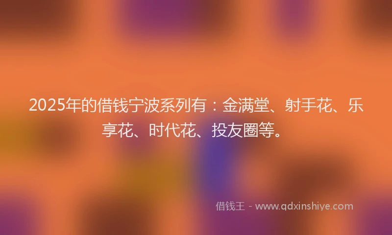 2025年的借钱宁波系列有：金满堂、射手花、乐享花、时代花、投友圈等。