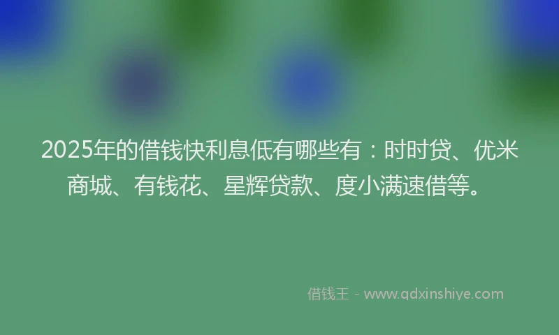 2025年的借钱快利息低有哪些有：时时贷、优米商城、有钱花、星辉贷款、度小满速借等。