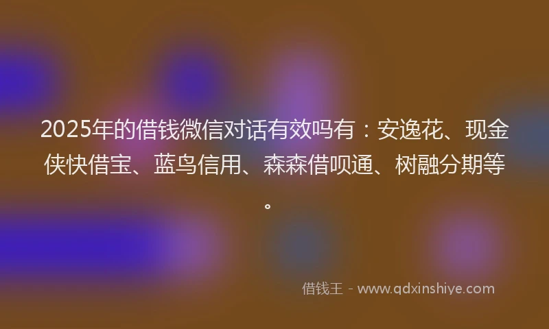 2025年的借钱微信对话有效吗有：安逸花、现金侠快借宝、蓝鸟信用、森森借呗通、树融分期等。
