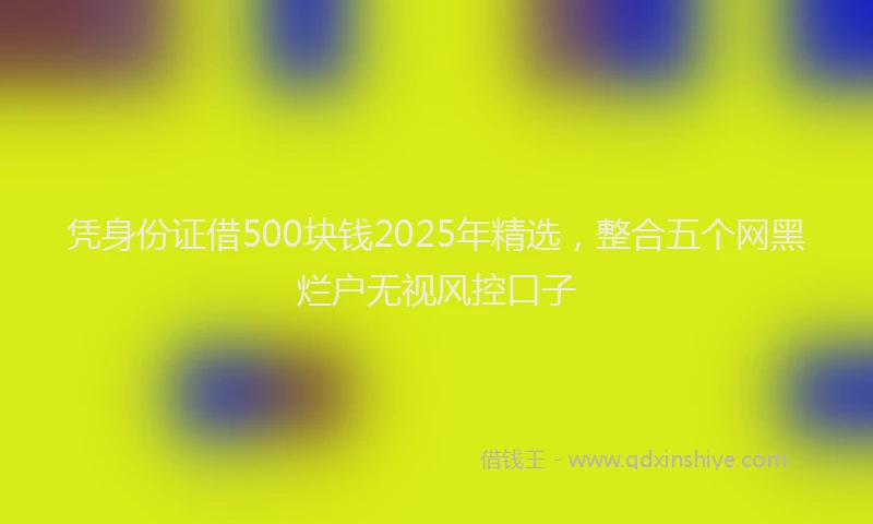 凭身份证借500块钱2025年精选，整合五个网黑烂户无视风控口子