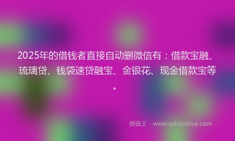 2025年的借钱者直接自动删微信有：借款宝融、琉璃贷、钱袋速贷融宝、金银花、现金借款宝等。