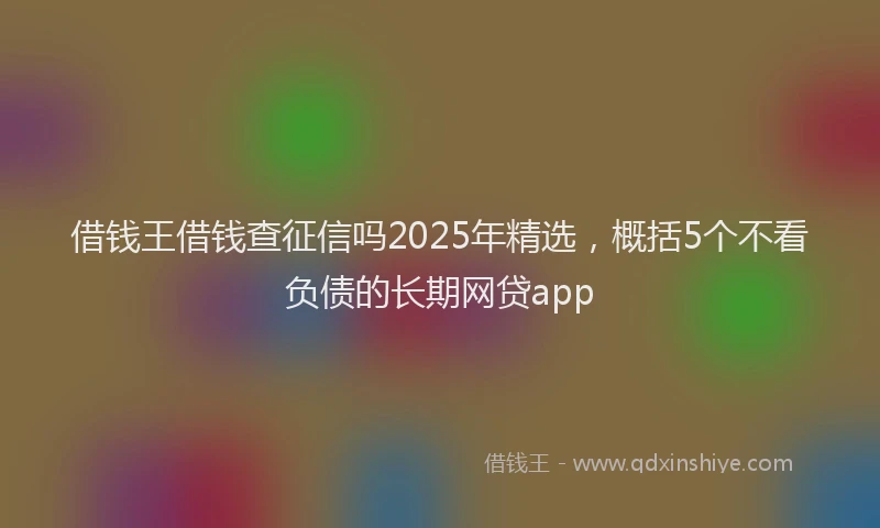 借钱王借钱查征信吗2025年精选，概括5个不看负债的长期网贷app