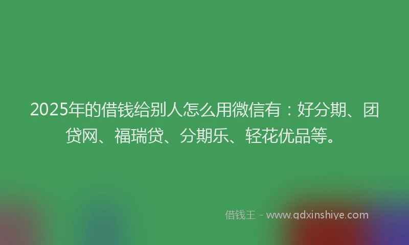 2025年的借钱给别人怎么用微信有：好分期、团贷网、福瑞贷、分期乐、轻花优品等。