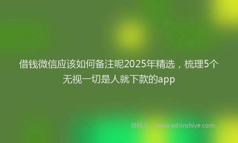 借钱微信应该如何备注呢2025年精选，梳理5个无视一切是人就下款的app