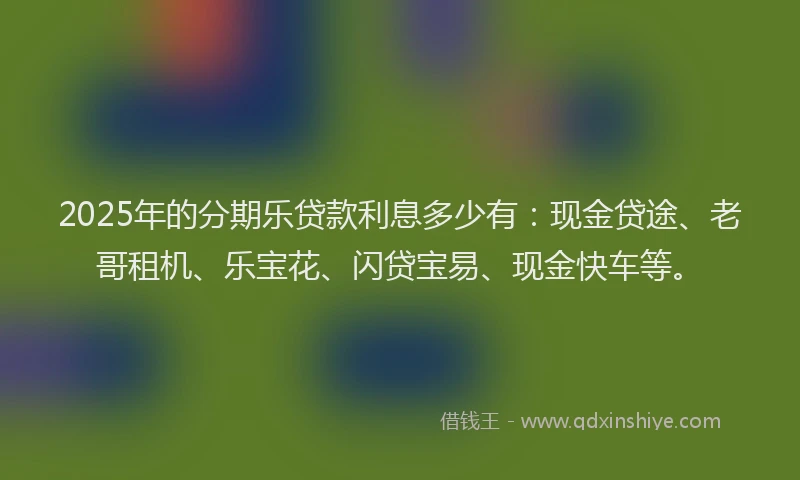 2025年的分期乐贷款利息多少有：现金贷途、老哥租机、乐宝花、闪贷宝易、现金快车等。
