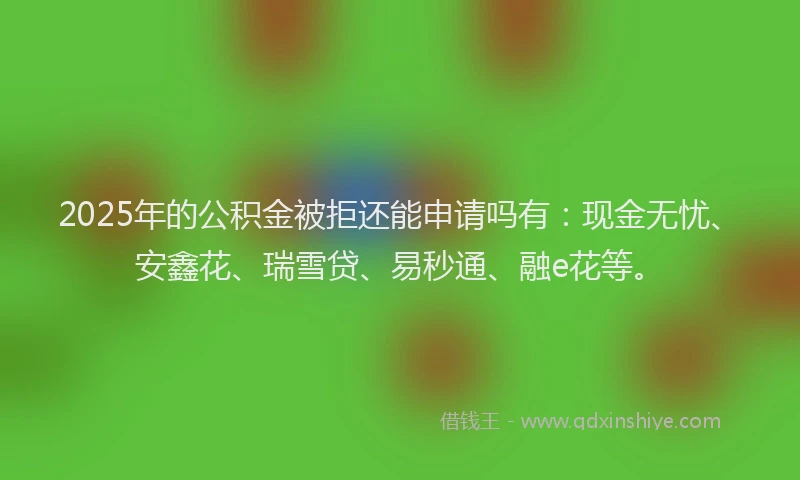 2025年的公积金被拒还能申请吗有：现金无忧、安鑫花、瑞雪贷、易秒通、融e花等。