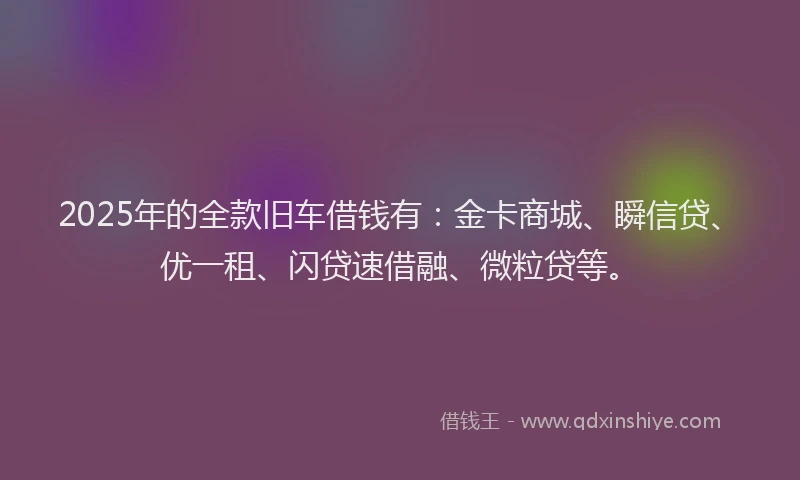 2025年的全款旧车借钱有：金卡商城、瞬信贷、优一租、闪贷速借融、微粒贷等。