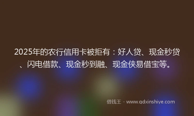 2025年的农行信用卡被拒有：好人贷、现金秒贷、闪电借款、现金秒到融、现金侠易借宝等。