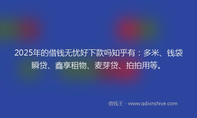 2025年的借钱无忧好下款吗知乎有：多米、钱袋瞬贷、鑫享租物、麦芽贷、拍拍用等。
