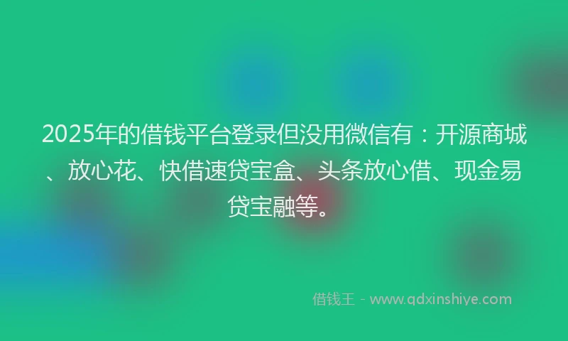 2025年的借钱平台登录但没用微信有：开源商城、放心花、快借速贷宝盒、头条放心借、现金易贷宝融等。