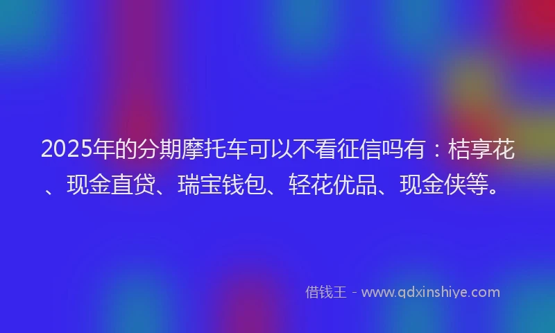2025年的分期摩托车可以不看征信吗有：桔享花、现金直贷、瑞宝钱包、轻花优品、现金侠等。