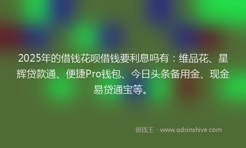 2025年的借钱花呗借钱要利息吗有：维品花、星辉贷款通、便捷Pro钱包、今日头条备用金、现金易贷通宝等。