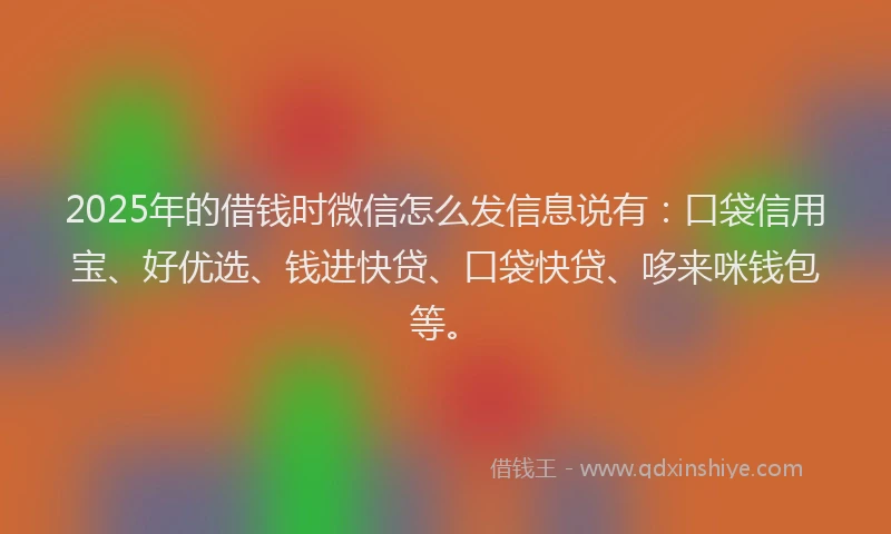 2025年的借钱时微信怎么发信息说有：口袋信用宝、好优选、钱进快贷、口袋快贷、哆来咪钱包等。