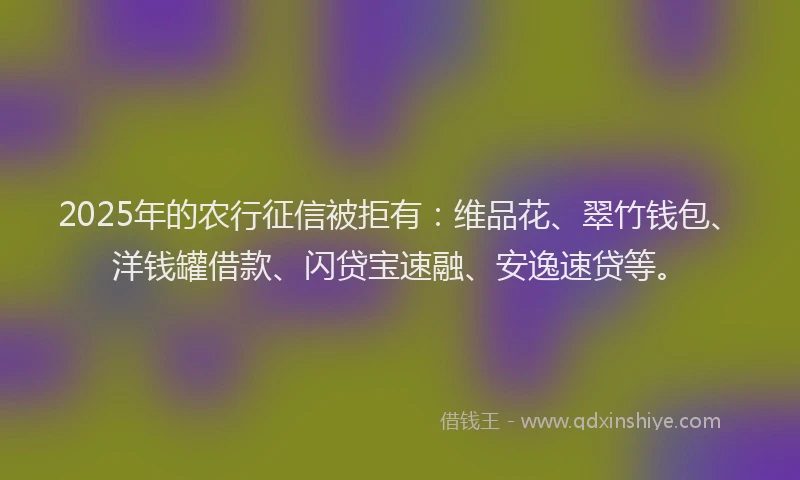 2025年的农行征信被拒有：维品花、翠竹钱包、洋钱罐借款、闪贷宝速融、安逸速贷等。