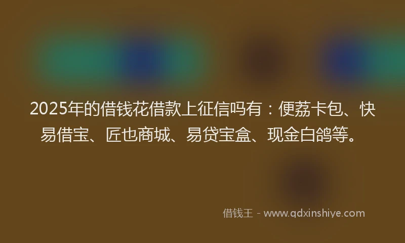 2025年的借钱花借款上征信吗有：便荔卡包、快易借宝、匠也商城、易贷宝盒、现金白鸽等。