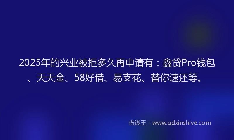 2025年的兴业被拒多久再申请有：鑫贷Pro钱包、天天金、58好借、易支花、替你速还等。