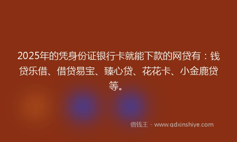 2025年的凭身份证银行卡就能下款的网贷有：钱贷乐借、借贷易宝、臻心贷、花花卡、小金鹿贷等。