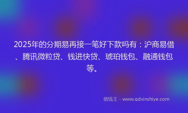 2025年的分期易再接一笔好下款吗有：沪商易借、腾讯微粒贷、钱进快贷、琥珀钱包、融通钱包等。