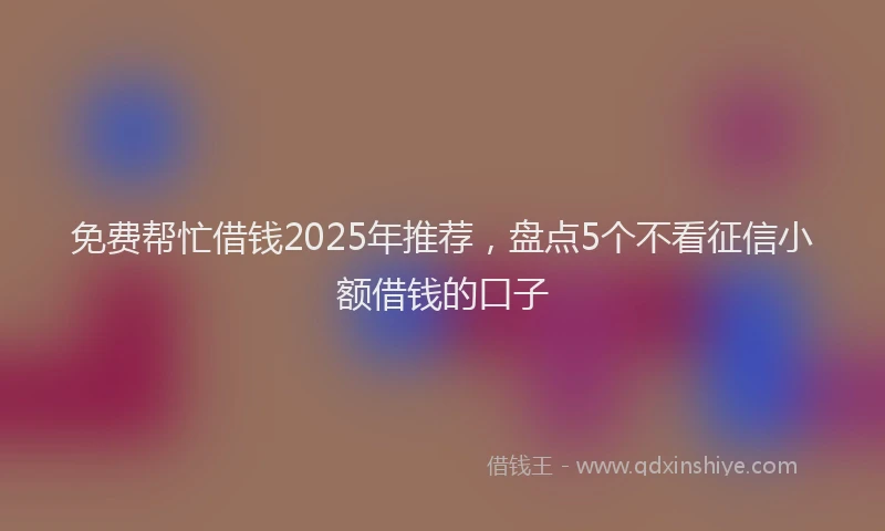 免费帮忙借钱2025年推荐，盘点5个不看征信小额借钱的口子