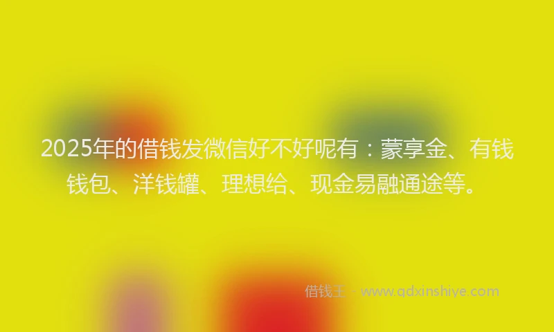 2025年的借钱发微信好不好呢有：蒙享金、有钱钱包、洋钱罐、理想给、现金易融通途等。