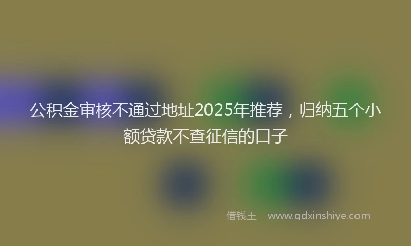 公积金审核不通过地址2025年推荐，归纳五个小额贷款不查征信的口子