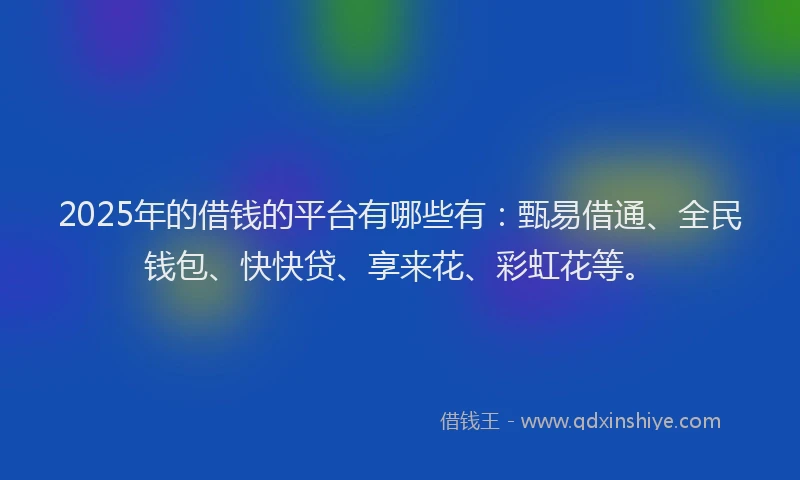 2025年的借钱的平台有哪些有：甄易借通、全民钱包、快快贷、享来花、彩虹花等。