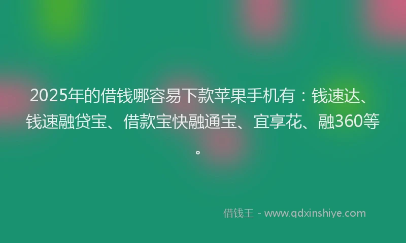 2025年的借钱哪容易下款苹果手机有：钱速达、钱速融贷宝、借款宝快融通宝、宜享花、融360等。