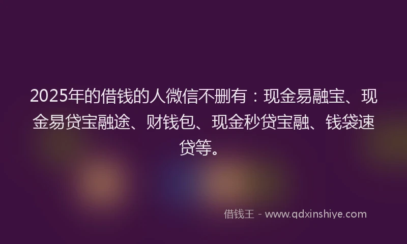 2025年的借钱的人微信不删有：现金易融宝、现金易贷宝融途、财钱包、现金秒贷宝融、钱袋速贷等。