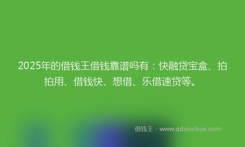 2025年的借钱王借钱靠谱吗有：快融贷宝盒、拍拍用、借钱快、想借、乐借速贷等。