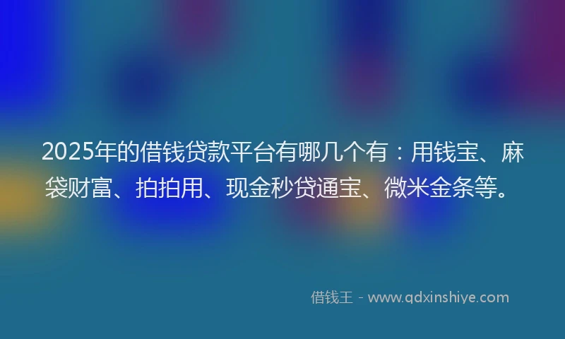 2025年的借钱贷款平台有哪几个有：用钱宝、麻袋财富、拍拍用、现金秒贷通宝、微米金条等。