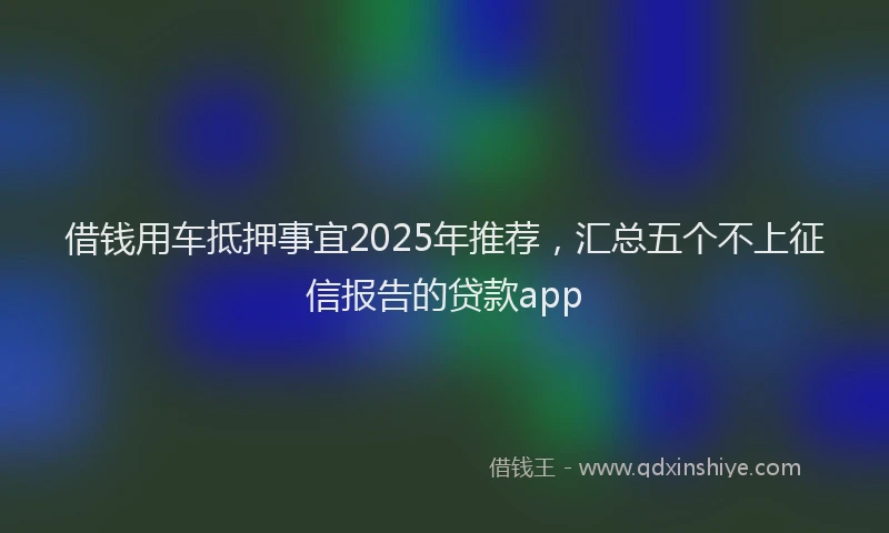借钱用车抵押事宜2025年推荐，汇总五个不上征信报告的贷款app