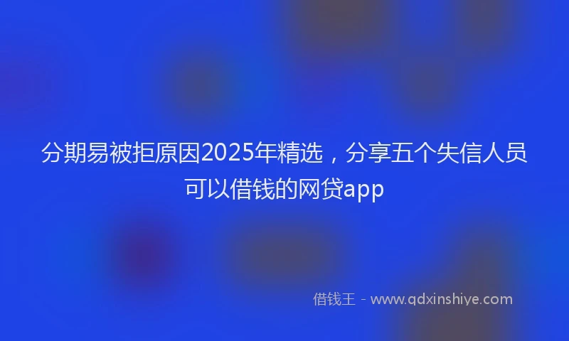 分期易被拒原因2025年精选，分享五个失信人员可以借钱的网贷app