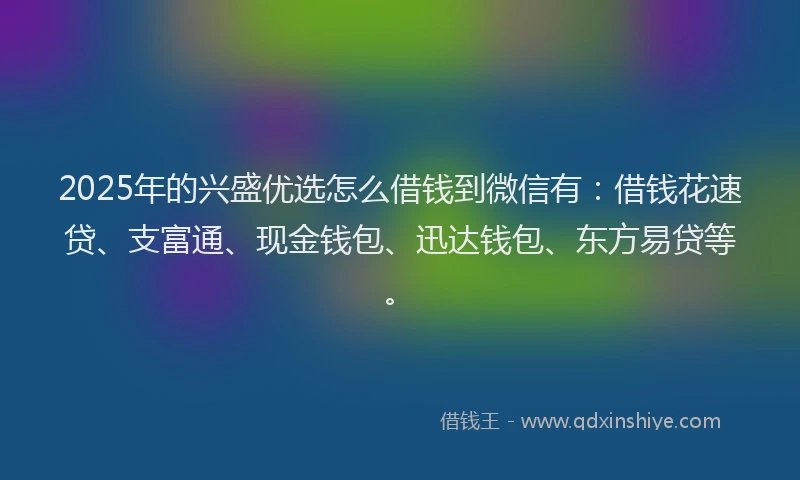 2025年的兴盛优选怎么借钱到微信有：借钱花速贷、支富通、现金钱包、迅达钱包、东方易贷等。