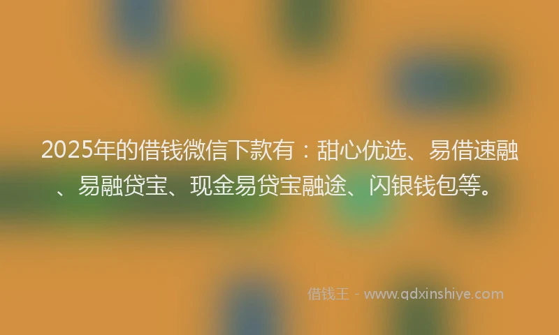 2025年的借钱微信下款有：甜心优选、易借速融、易融贷宝、现金易贷宝融途、闪银钱包等。
