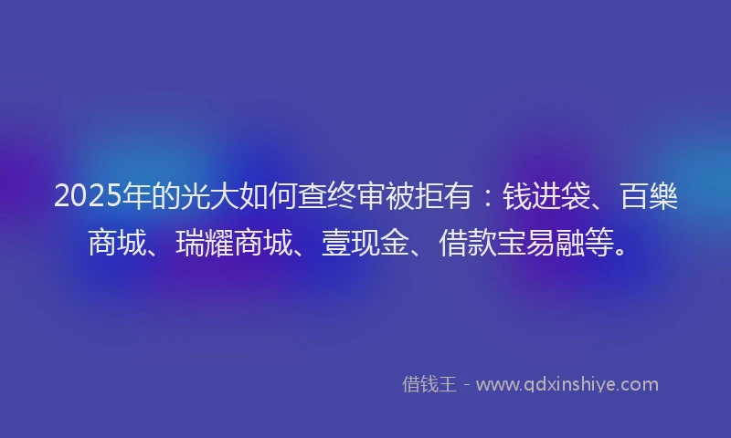 2025年的光大如何查终审被拒有：钱进袋、百樂商城、瑞耀商城、壹现金、借款宝易融等。