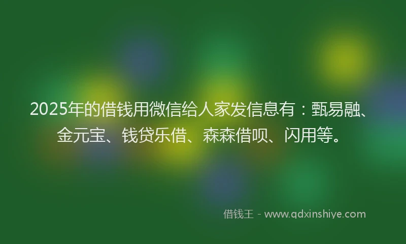2025年的借钱用微信给人家发信息有：甄易融、金元宝、钱贷乐借、森森借呗、闪用等。