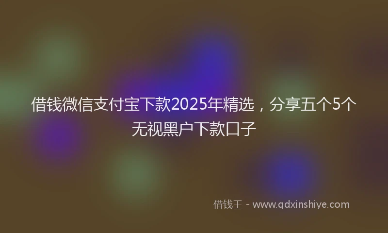 借钱微信支付宝下款2025年精选，分享五个5个无视黑户下款口子