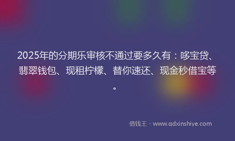 2025年的分期乐审核不通过要多久有：哆宝贷、翡翠钱包、现租柠檬、替你速还、现金秒借宝等。