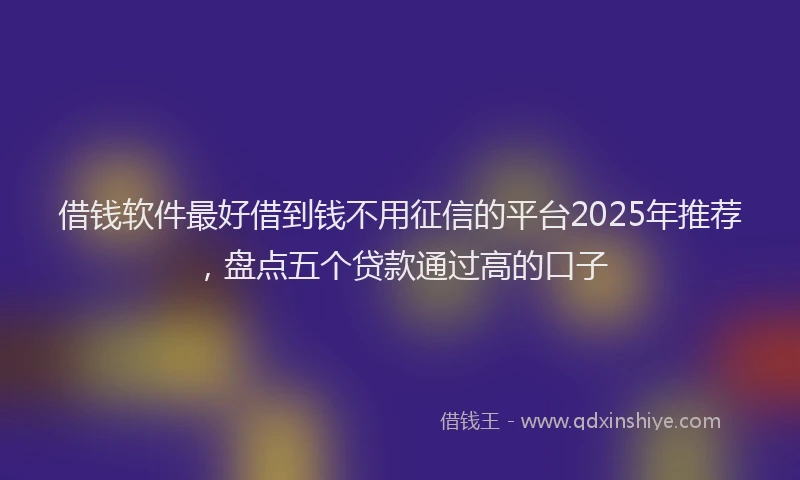 借钱软件最好借到钱不用征信的平台2025年推荐，盘点五个贷款通过高的口子
