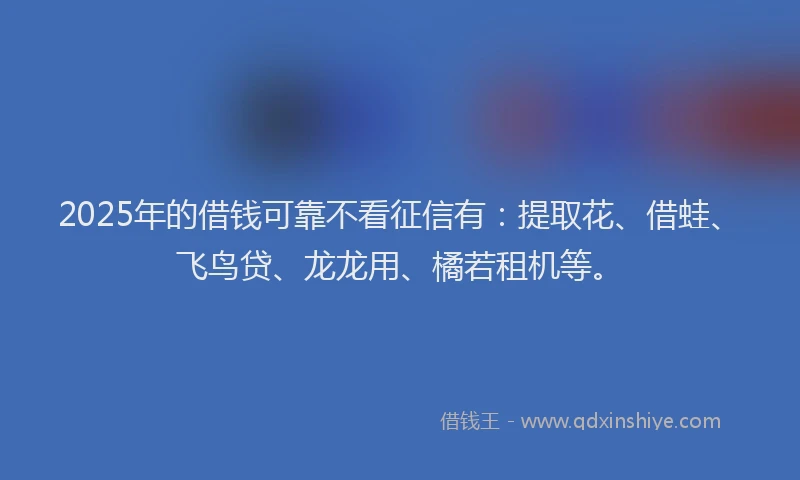 2025年的借钱可靠不看征信有：提取花、借蛙、飞鸟贷、龙龙用、橘若租机等。