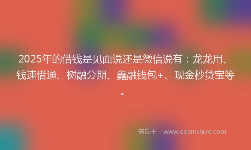 2025年的借钱是见面说还是微信说有：龙龙用、钱速借通、树融分期、鑫融钱包+、现金秒贷宝等。