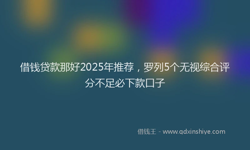 借钱贷款那好2025年推荐，罗列5个无视综合评分不足必下款口子